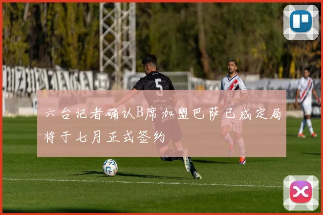 六台记者确认B席加盟巴萨已成定局将于七月正式签约