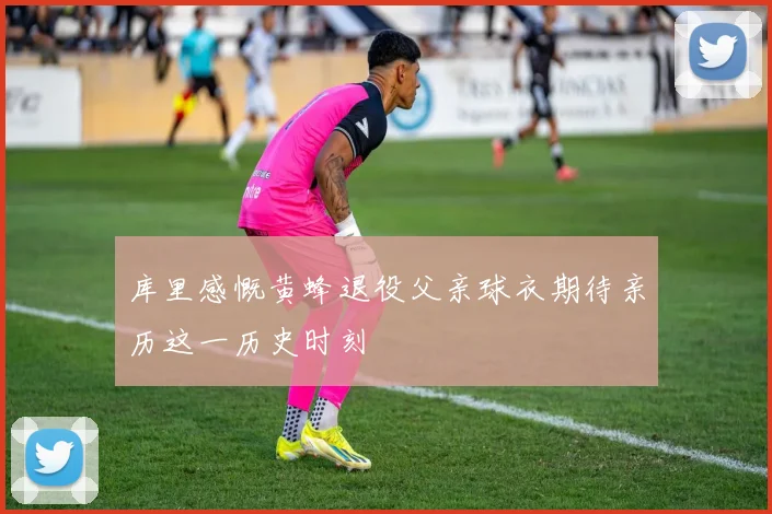 库里感慨黄蜂退役父亲球衣期待亲历这一历史时刻