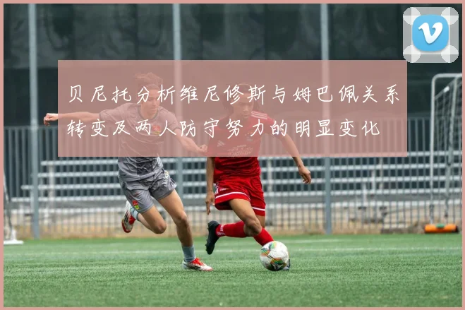 贝尼托分析维尼修斯与姆巴佩关系转变及两人防守努力的明显变化