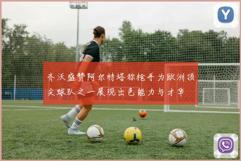 齐沃盛赞阿尔特塔称枪手为欧洲顶尖球队之一展现出色能力与才华