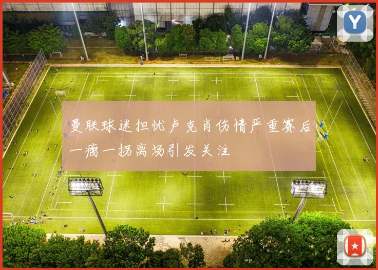 曼联球迷担忧卢克肖伤情严重赛后一瘸一拐离场引发关注