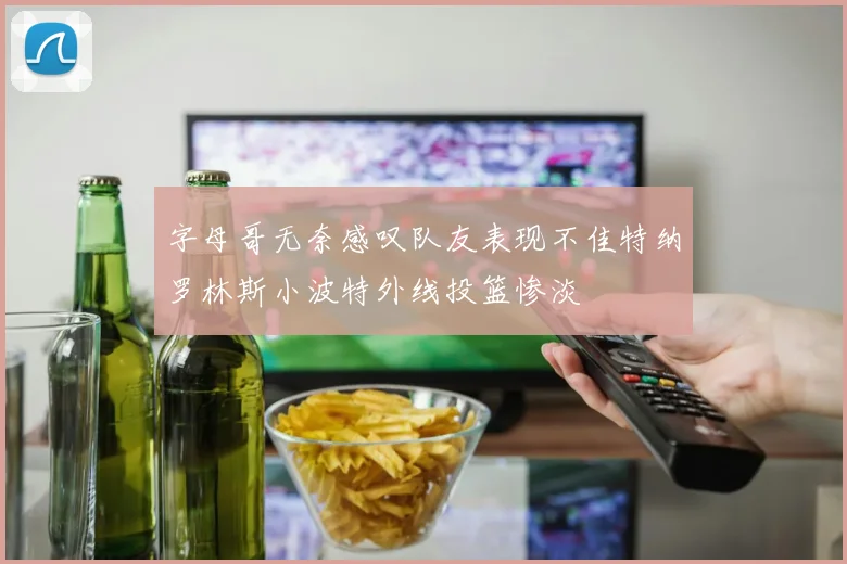 字母哥无奈感叹队友表现不佳特纳罗林斯小波特外线投篮惨淡