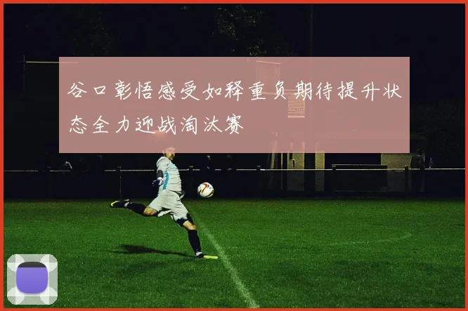 谷口彰悟感受如释重负期待提升状态全力迎战淘汰赛