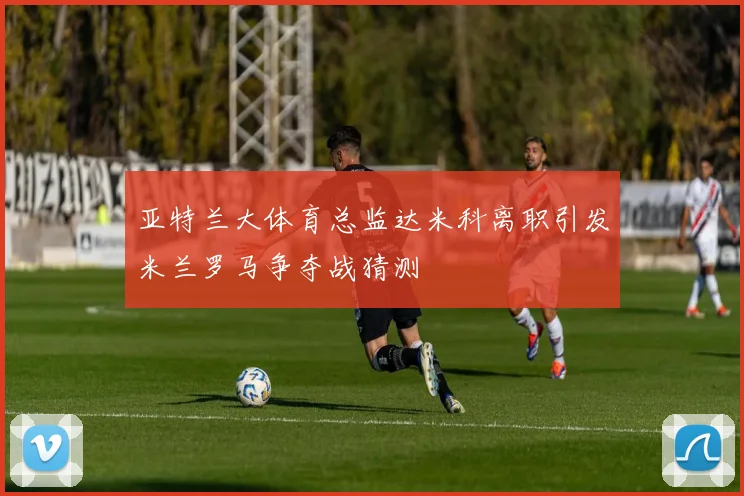亚特兰大体育总监达米科离职引发米兰罗马争夺战猜测