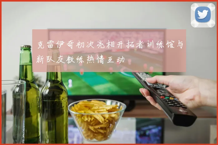 克雷伊奇初次亮相开拓者训练馆与新队友教练热情互动