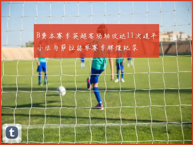 B费本赛季英超客场助攻达11次追平小法与萨拉赫单赛季辉煌纪录