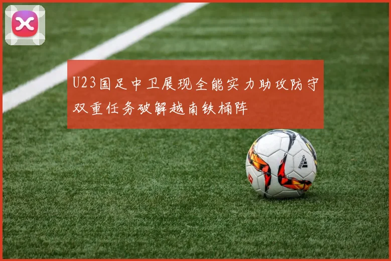 U23国足中卫展现全能实力助攻防守双重任务破解越南铁桶阵