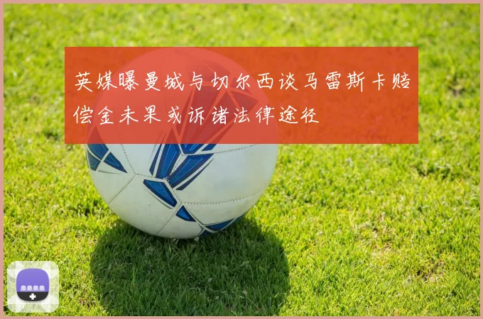 英媒曝曼城与切尔西谈马雷斯卡赔偿金未果或诉诸法律途径