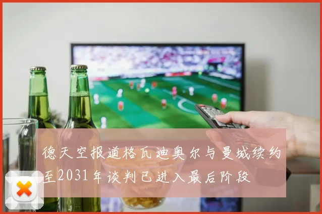 德天空报道格瓦迪奥尔与曼城续约至2031年谈判已进入最后阶段
