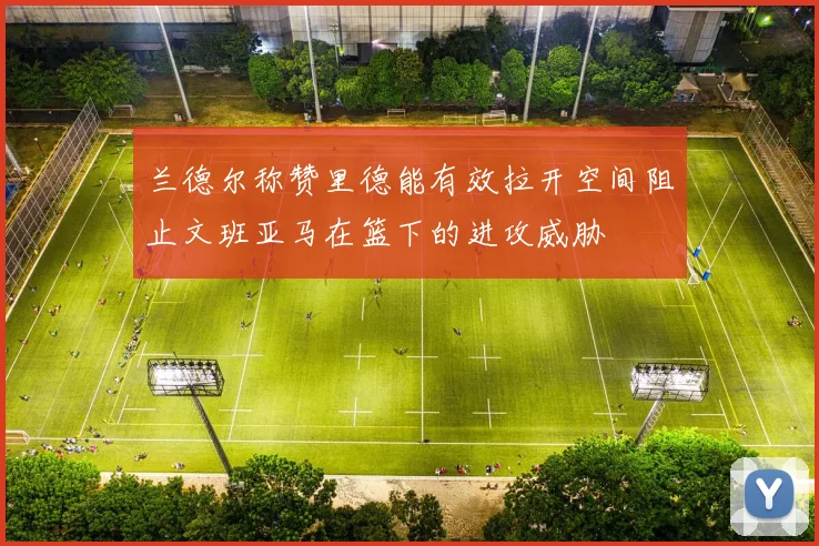 兰德尔称赞里德能有效拉开空间阻止文班亚马在篮下的进攻威胁