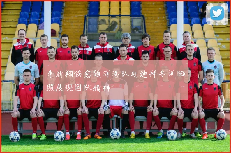 李新翔伤愈随海港队赴迪拜冬训晒照展现团队精神
