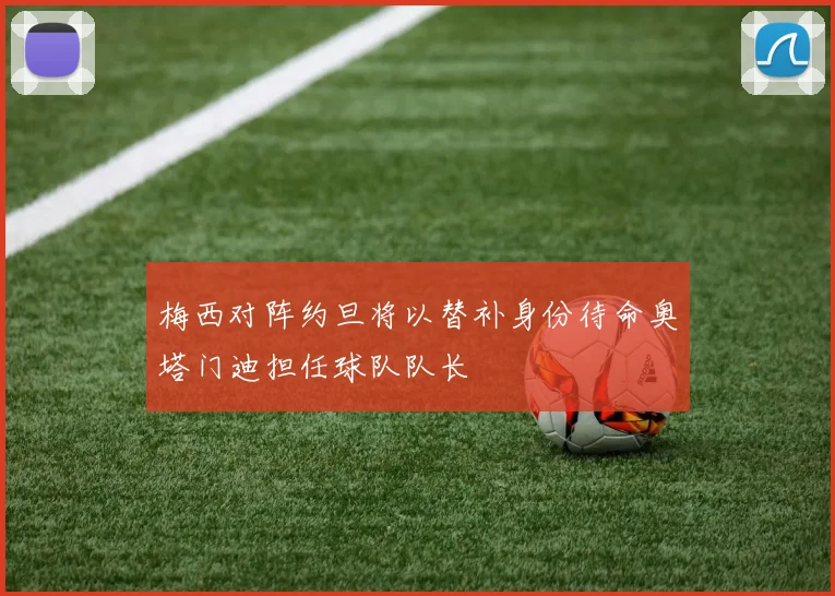 梅西对阵约旦将以替补身份待命奥塔门迪担任球队队长