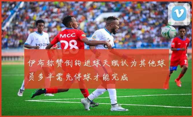 伊布称赞倒钩进球天赋认为其他球员多半需先停球才能完成