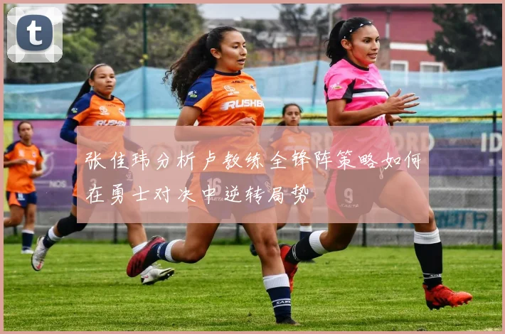 张佳玮分析卢教练全锋阵策略如何在勇士对决中逆转局势