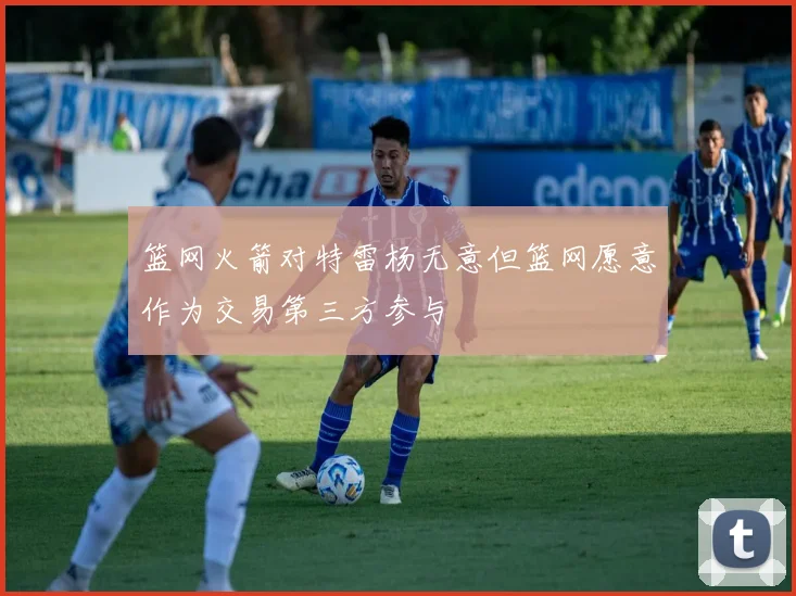 篮网火箭对特雷杨无意但篮网愿意作为交易第三方参与