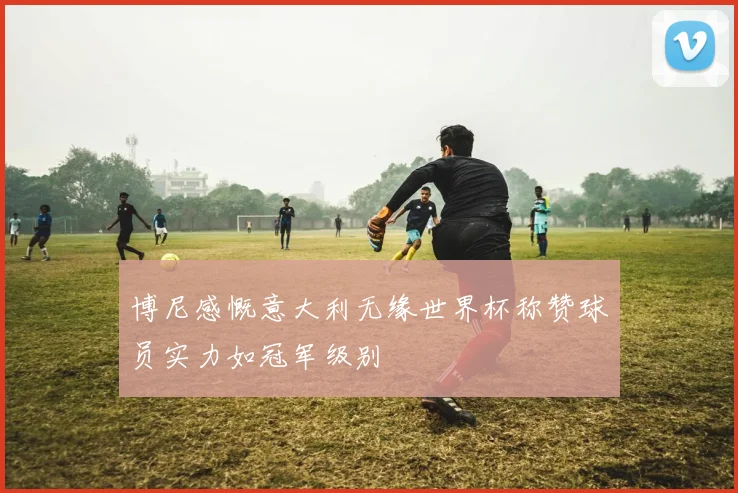 博尼感慨意大利无缘世界杯称赞球员实力如冠军级别