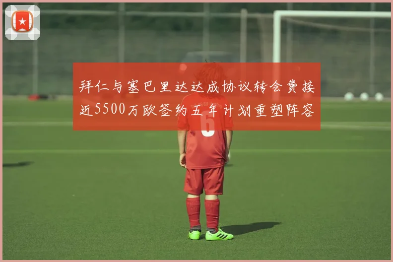 拜仁与塞巴里达达成协议转会费接近5500万欧签约五年计划重塑阵容
