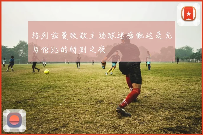 格列兹曼致敬主场球迷感慨这是无与伦比的特别之夜