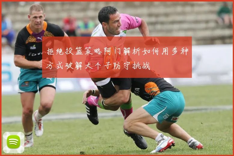 拒绝投篮策略阿门解析如何用多种方式破解大个子防守挑战