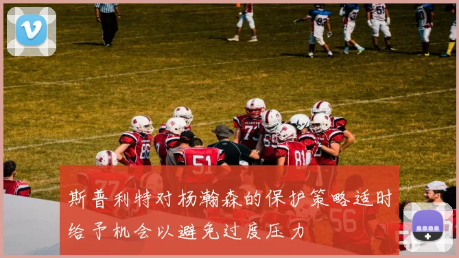 斯普利特对杨瀚森的保护策略适时给予机会以避免过度压力