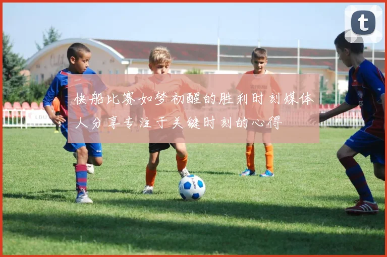 快船比赛如梦初醒的胜利时刻媒体人分享专注于关键时刻的心得