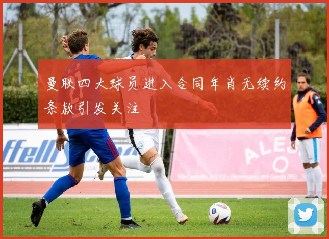 曼联四大球员进入合同年肖无续约条款引发关注