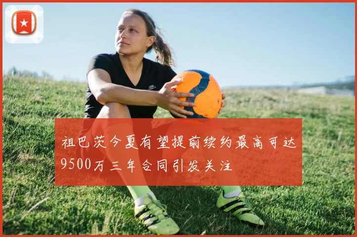 祖巴茨今夏有望提前续约最高可达9500万三年合同引发关注
