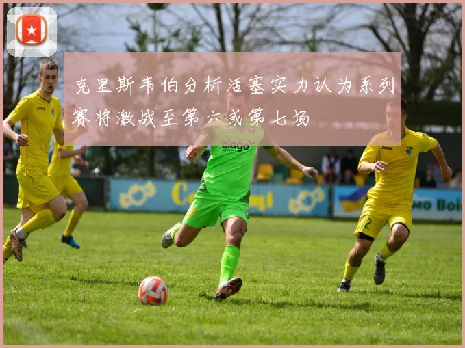 克里斯韦伯分析活塞实力认为系列赛将激战至第六或第七场