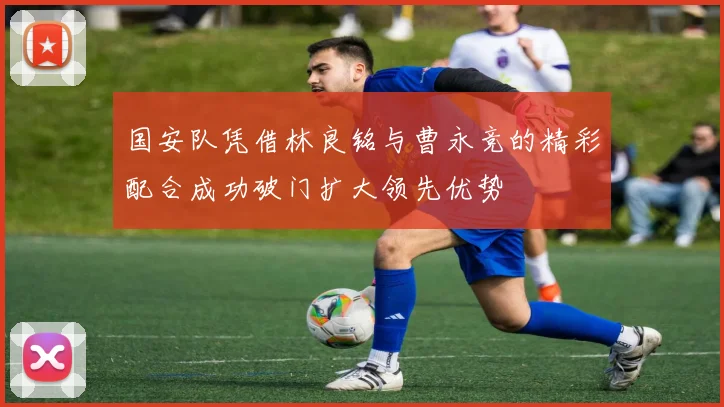 国安队凭借林良铭与曹永竞的精彩配合成功破门扩大领先优势