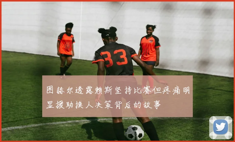 图赫尔透露赖斯坚持比赛但疼痛明显援助换人决策背后的故事