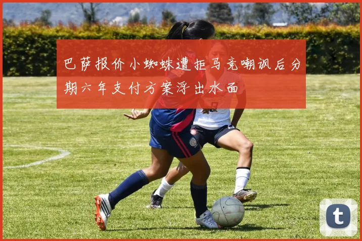 巴萨报价小蜘蛛遭拒马竞嘲讽后分期六年支付方案浮出水面